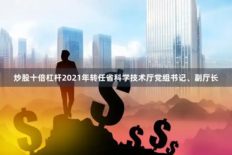 炒股十倍杠杆2021年转任省科学技术厅党组书记、副厅长