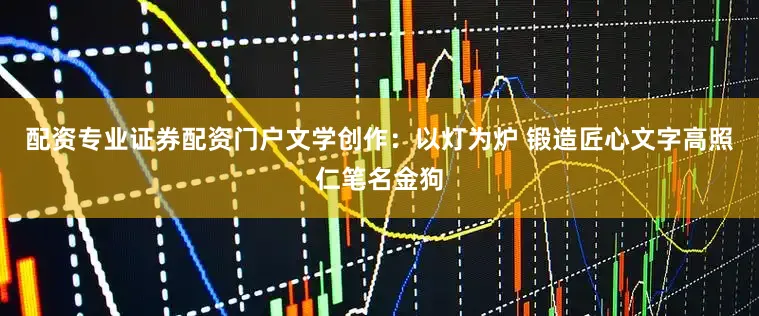 配资专业证券配资门户文学创作：以灯为炉 锻造匠心文字高照仁笔名金狗