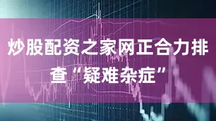 炒股配资之家网正合力排查“疑难杂症”