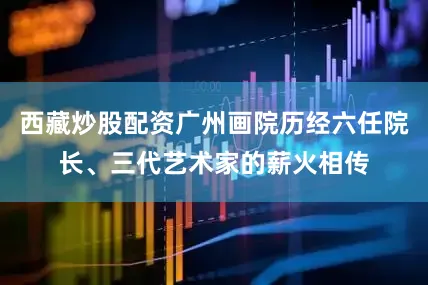西藏炒股配资广州画院历经六任院长、三代艺术家的薪火相传