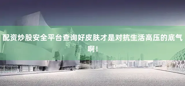配资炒股安全平台查询好皮肤才是对抗生活高压的底气啊！