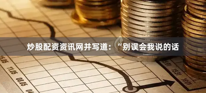 炒股配资资讯网并写道：“别误会我说的话