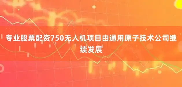 专业股票配资750无人机项目由通用原子技术公司继续发展