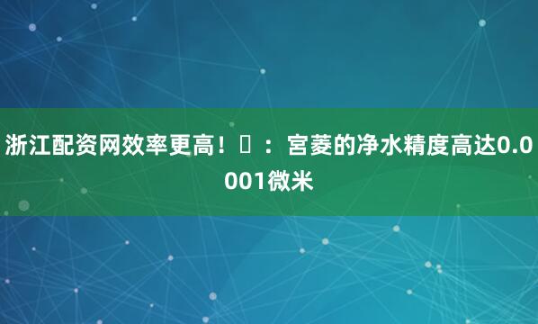 浙江配资网效率更高！⭐：宮菱的净水精度高达0.0001微米