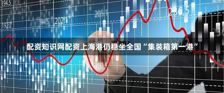 配资知识网配资上海港仍稳坐全国“集装箱第一港”