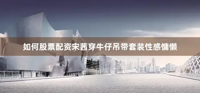 如何股票配资宋茜穿牛仔吊带套装性感慵懒