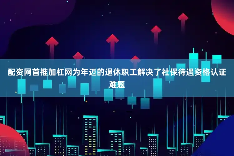 配资网首推加杠网为年迈的退休职工解决了社保待遇资格认证难题
