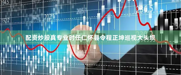 配资炒股真专业时任仁怀县令程正坤巡视大头坝