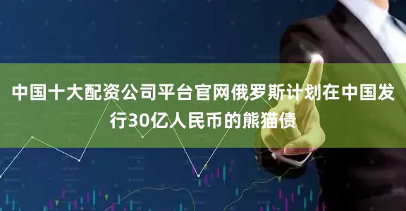 中国十大配资公司平台官网俄罗斯计划在中国发行30亿人民币的熊猫债